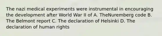 The nazi medical experiments were instrumental in encouraging the development after World War II of A. TheNuremberg code B. The Belmont report C. The declaration of Helsinki D. The declaration of human rights