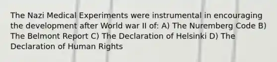 The Nazi Medical Experiments were instrumental in encouraging the development after World war II of: A) The Nuremberg Code B) The Belmont Report C) The Declaration of Helsinki D) The Declaration of Human Rights