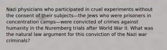 Nazi physicians who participated in cruel experiments without the consent of their subjects—the Jews who were prisoners in concentration camps—were convicted of crimes against humanity in the Nuremberg trials after World War II. What was the natural law argument for this conviction of the Nazi war criminals?