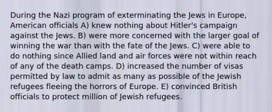 During the Nazi program of exterminating the Jews in Europe, American officials A) knew nothing about Hitler's campaign against the Jews. B) were more concerned with the larger goal of winning the war than with the fate of the Jews. C) were able to do nothing since Allied land and air forces were not within reach of any of the death camps. D) increased the number of visas permitted by law to admit as many as possible of the Jewish refugees fleeing the horrors of Europe. E) convinced British officials to protect million of Jewish refugees.