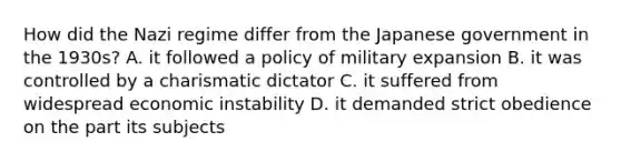 How did the Nazi regime differ from the Japanese government in the 1930s? A. it followed a policy of military expansion B. it was controlled by a charismatic dictator C. it suffered from widespread economic instability D. it demanded strict obedience on the part its subjects