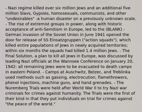 - Nazi regime killed over six million Jews and an additional five million Slavs, Gypsies, homosexuals, communists, and other "undesirables" -a human disaster on a previously unknown scale. - The rise of extremist groups in power, along with historic acceptance of anti-Semitism in Europe, led to the (BLANK) - German invasion of the Soviet Union in June 1941 opened the door for release of SS Einsatzgruppen ("action squads"), which killed entire populations of Jews in newly acquired territories; within six months the squads had killed 1.4 million Jews. - The Final Solution, a plan to kill all Jews in Europe, was discussed by leading Nazi officials at the Wannsee Conference on January 20, 1942: all remaining Jews were to be evacuated to death camps in eastern Poland. - Camps at Auschwitz, Belzec, and Treblinka used methods such as gassing, electrocution, flamethrowers, phenol injections, machine guns, and hand grenades. - The Nuremberg Trials were held after World War Il to try Nazi war criminals for crimes against humanity. The Trials were the first of their kind in that they put individuals on trial for crimes against "the peace of the world."