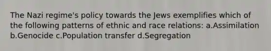 The Nazi regime's policy towards the Jews exemplifies which of the following patterns of ethnic and race relations: a.Assimilation b.Genocide c.Population transfer d.Segregation