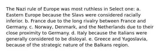 The Nazi rule of Europe was most ruthless in Select one: a. Eastern Europe because the Slavs were considered racially inferior. b. France due to the long rivalry between France and Germany. c. Norway, Denmark, and the Netherlands due to their close proximity to Germany. d. Italy because the Italians were generally considered to be disloyal. e. Greece and Yugoslavia, because of the strategic nature of the Balkans region.