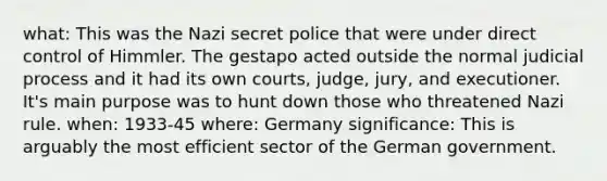 what: This was the Nazi secret police that were under direct control of Himmler. The gestapo acted outside the normal judicial process and it had its own courts, judge, jury, and executioner. It's main purpose was to hunt down those who threatened Nazi rule. when: 1933-45 where: Germany significance: This is arguably the most efficient sector of the German government.