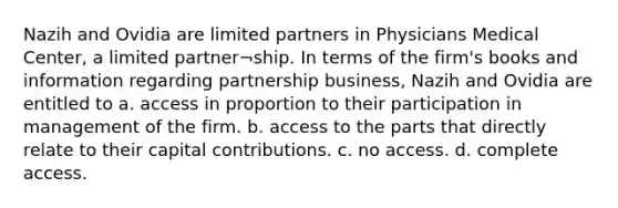 Nazih and Ovidia are limited partners in Physicians Medical Center, a limited partner¬ship. In terms of the firm's books and information regarding partnership business, Nazih and Ovidia are entitled to a. access in proportion to their participation in management of the firm. b. access to the parts that directly relate to their capital contributions. c. no access. d. complete access.