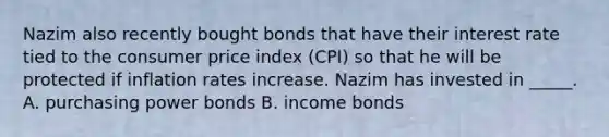 Nazim also recently bought bonds that have their interest rate tied to the consumer price index (CPI) so that he will be protected if inflation rates increase. Nazim has invested in _____. A. purchasing power bonds B. income bonds