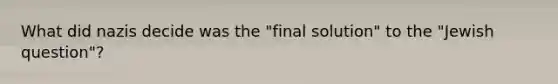 What did nazis decide was the "final solution" to the "Jewish question"?