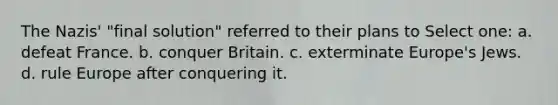 The Nazis' "final solution" referred to their plans to Select one: a. defeat France. b. conquer Britain. c. exterminate Europe's Jews. d. rule Europe after conquering it.