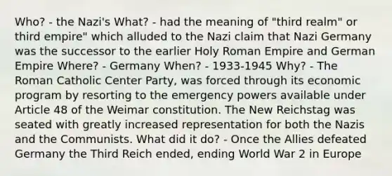 Who? - the Nazi's What? - had the meaning of "third realm" or third empire" which alluded to the Nazi claim that Nazi Germany was the successor to the earlier Holy Roman Empire and German Empire Where? - Germany When? - 1933-1945 Why? - The Roman Catholic Center Party, was forced through its economic program by resorting to the emergency powers available under Article 48 of the Weimar constitution. The New Reichstag was seated with greatly increased representation for both the Nazis and the Communists. What did it do? - Once the Allies defeated Germany the Third Reich ended, ending World War 2 in Europe