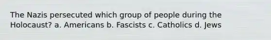 The Nazis persecuted which group of people during the Holocaust? a. Americans b. Fascists c. Catholics d. Jews