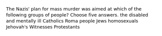 The Nazis' plan for mass murder was aimed at which of the following groups of people? Choose five answers. the disabled and mentally ill Catholics Roma people Jews homosexuals Jehovah's Witnesses Protestants