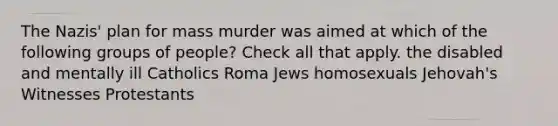 The Nazis' plan for mass murder was aimed at which of the following groups of people? Check all that apply. the disabled and mentally ill Catholics Roma Jews homosexuals Jehovah's Witnesses Protestants