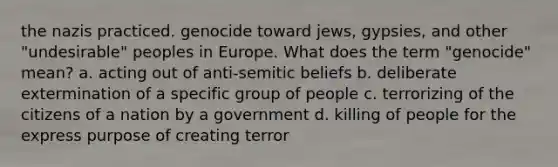 the nazis practiced. genocide toward jews, gypsies, and other "undesirable" peoples in Europe. What does the term "genocide" mean? a. acting out of anti-semitic beliefs b. deliberate extermination of a specific group of people c. terrorizing of the citizens of a nation by a government d. killing of people for the express purpose of creating terror