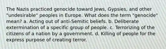 The Nazis practiced genocide toward Jews, Gypsies, and other "undesirable" peoples in Europe. What does the term "genocide" mean? a. Acting out of anti-Semitic beliefs. b. Deliberate extermination of a specific group of people. c. Terrorizing of the citizens of a nation by a government. d. Killing of people for the express purpose of creating terror.