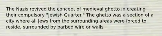 The Nazis revived the concept of medieval ghetto in creating their compulsory "Jewish Quarter." The ghetto was a section of a city where all Jews from the surrounding areas were forced to reside, surrounded by barbed wire or walls