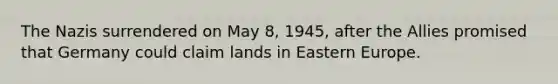 The Nazis surrendered on May 8, 1945, after the Allies promised that Germany could claim lands in Eastern Europe.