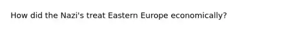 How did the Nazi's treat Eastern Europe economically?