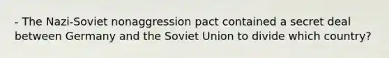 - The Nazi-Soviet nonaggression pact contained a secret deal between Germany and the Soviet Union to divide which country?