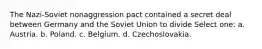 The Nazi-Soviet nonaggression pact contained a secret deal between Germany and the Soviet Union to divide Select one: a. Austria. b. Poland. c. Belgium. d. Czechoslovakia.