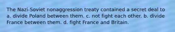 The Nazi-Soviet nonaggression treaty contained a secret deal to a. divide Poland between them. c. not fight each other. b. divide France between them. d. fight France and Britain.