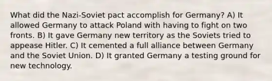 What did the Nazi-Soviet pact accomplish for Germany? A) It allowed Germany to attack Poland with having to fight on two fronts. B) It gave Germany new territory as the Soviets tried to appease Hitler. C) It cemented a full alliance between Germany and the Soviet Union. D) It granted Germany a testing ground for new technology.