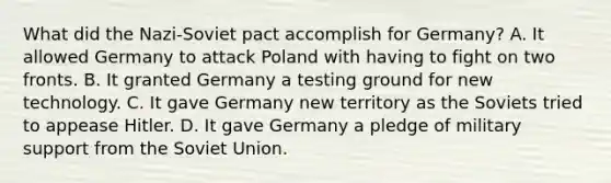 What did the Nazi-Soviet pact accomplish for Germany? A. It allowed Germany to attack Poland with having to fight on two fronts. B. It granted Germany a testing ground for new technology. C. It gave Germany new territory as the Soviets tried to appease Hitler. D. It gave Germany a pledge of military support from the Soviet Union.