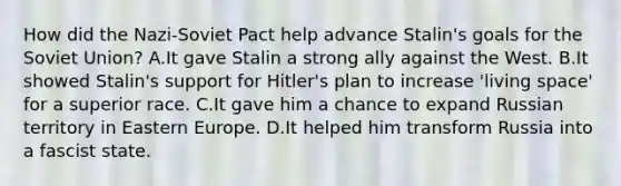 How did the Nazi-Soviet Pact help advance Stalin's goals for the Soviet Union? A.It gave Stalin a strong ally against the West. B.It showed Stalin's support for Hitler's plan to increase 'living space' for a superior race. C.It gave him a chance to expand Russian territory in Eastern Europe. D.It helped him transform Russia into a fascist state.