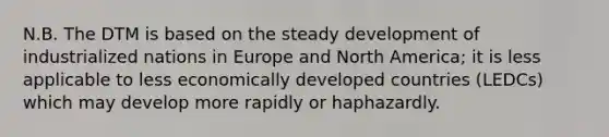 N.B. The DTM is based on the steady development of industrialized nations in Europe and North America; it is less applicable to less economically developed countries (LEDCs) which may develop more rapidly or haphazardly.