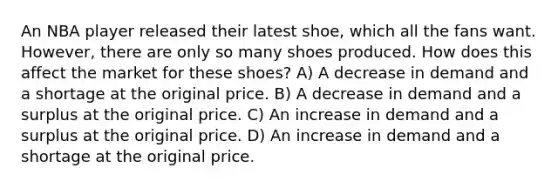 An NBA player released their latest shoe, which all the fans want. However, there are only so many shoes produced. How does this affect the market for these shoes? A) A decrease in demand and a shortage at the original price. B) A decrease in demand and a surplus at the original price. C) An increase in demand and a surplus at the original price. D) An increase in demand and a shortage at the original price.