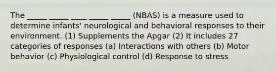 The _____ _____ ____ _____ _____ (NBAS) is a measure used to determine infants' neurological and behavioral responses to their environment. (1) Supplements the Apgar (2) It includes 27 categories of responses (a) Interactions with others (b) Motor behavior (c) Physiological control (d) Response to stress