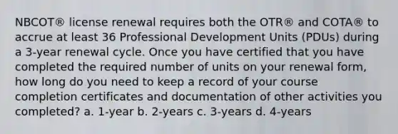 NBCOT® license renewal requires both the OTR® and COTA® to accrue at least 36 Professional Development Units (PDUs) during a 3-year renewal cycle. Once you have certified that you have completed the required number of units on your renewal form, how long do you need to keep a record of your course completion certificates and documentation of other activities you completed? a. 1-year b. 2-years c. 3-years d. 4-years