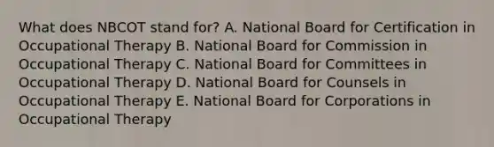 What does NBCOT stand for? A. National Board for Certification in Occupational Therapy B. National Board for Commission in Occupational Therapy C. National Board for Committees in Occupational Therapy D. National Board for Counsels in Occupational Therapy E. National Board for Corporations in Occupational Therapy