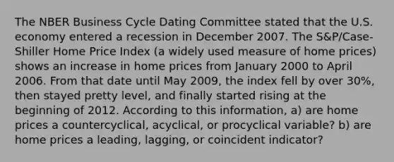 The NBER Business Cycle Dating Committee stated that the U.S. economy entered a recession in December 2007. The S&P/Case-Shiller Home Price Index (a widely used measure of home prices) shows an increase in home prices from January 2000 to April 2006. From that date until May 2009, the index fell by over 30%, then stayed pretty level, and finally started rising at the beginning of 2012. According to this information, a) are home prices a countercyclical, acyclical, or procyclical variable? b) are home prices a leading, lagging, or coincident indicator?