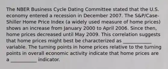 The NBER Business Cycle Dating Committee stated that the U.S. economy entered a recession in December 2007. The​ S&P/Case-Shiller Home Price Index​ (a widely used measure of home​ prices) shows an increase from January 2000 to April 2006. Since​ then, home prices decreased until May 2009. This correlation suggests that home prices might best be characterized as ____________ variable. The turning points in home prices relative to the turning points in overall economic activity indicate that home prices are a ___________ indicator.