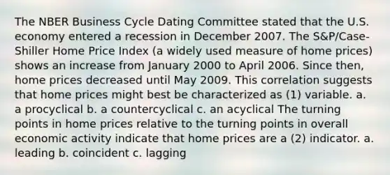 The NBER Business Cycle Dating Committee stated that the U.S. economy entered a recession in December 2007. The S&P/Case-Shiller Home Price Index (a widely used measure of home prices) shows an increase from January 2000 to April 2006. Since then, home prices decreased until May 2009. This correlation suggests that home prices might best be characterized as (1) variable. a. a procyclical b. a countercyclical c. an acyclical The turning points in home prices relative to the turning points in overall economic activity indicate that home prices are a (2) indicator. a. leading b. coincident c. lagging