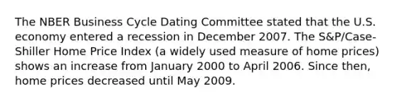 The NBER Business Cycle Dating Committee stated that the U.S. economy entered a recession in December 2007. The​ S&P/Case-Shiller Home Price Index​ (a widely used measure of home​ prices) shows an increase from January 2000 to April 2006. Since​ then, home prices decreased until May 2009.