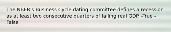 The NBER's Business Cycle dating committee defines a recession as at least two consecutive quarters of falling real GDP. -True -False