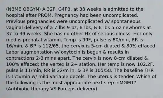 (NBME OBGYN) A 32F, G4P3, at 38 weeks is admitted to the hospital after PROM. Pregnancy had been uncomplicated. Previous pregnancies were uncomplicated w/ spontaneous vaginal delivery of a 7-lbs 9-oz, 8-lbs, & 8-lbs 5-oz newborns at 37 to 39 weeks. She has no other Hx of serious illness. Her only med is prenatal vitamin. Temp is 99F, pulse is 80/min, RR is 16/min, & BP is 112/65. the cervix is 5-cm dilated & 80% effaced. Labor augmentation w/ oxytocin is begun & results in contractions 2-3 mins apart. The cervix is now 8-cm dilated & 100% effaced; the vertex is 2+ station. Her temp is now 102.2F, pulse is 11/min, RR is 22/m in, & BP is 105/58. The baseline FHR is 175/min w/ mild variable decels. The uterus is tender. Which of the following is the most appropriate next step inMGMT? (Antibiotic therapy VS Forceps delivery)