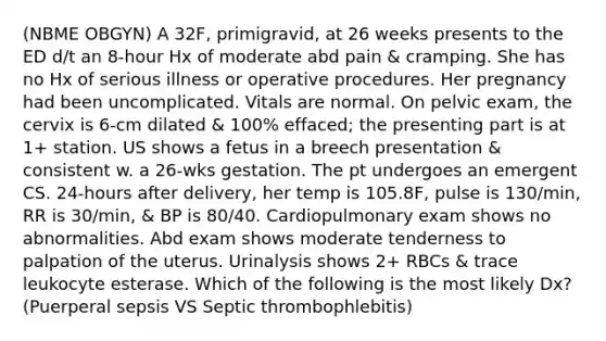 (NBME OBGYN) A 32F, primigravid, at 26 weeks presents to the ED d/t an 8-hour Hx of moderate abd pain & cramping. She has no Hx of serious illness or operative procedures. Her pregnancy had been uncomplicated. Vitals are normal. On pelvic exam, the cervix is 6-cm dilated & 100% effaced; the presenting part is at 1+ station. US shows a fetus in a breech presentation & consistent w. a 26-wks gestation. The pt undergoes an emergent CS. 24-hours after delivery, her temp is 105.8F, pulse is 130/min, RR is 30/min, & BP is 80/40. Cardiopulmonary exam shows no abnormalities. Abd exam shows moderate tenderness to palpation of the uterus. Urinalysis shows 2+ RBCs & trace leukocyte esterase. Which of the following is the most likely Dx? (Puerperal sepsis VS Septic thrombophlebitis)