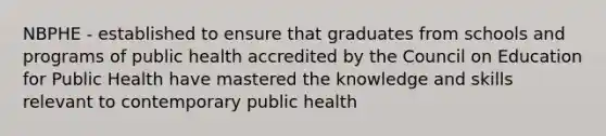 NBPHE - established to ensure that graduates from schools and programs of public health accredited by the Council on Education for Public Health have mastered the knowledge and skills relevant to contemporary public health