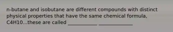 n-butane and isobutane are different compounds with distinct physical properties that have the same chemical formula, C4H10...these are called ____________ ______________
