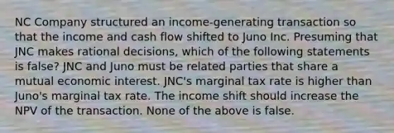 NC Company structured an income-generating transaction so that the income and cash flow shifted to Juno Inc. Presuming that JNC makes rational decisions, which of the following statements is false? JNC and Juno must be related parties that share a mutual economic interest. JNC's marginal tax rate is higher than Juno's marginal tax rate. The income shift should increase the NPV of the transaction. None of the above is false.