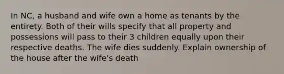 In NC, a husband and wife own a home as tenants by the entirety. Both of their wills specify that all property and possessions will pass to their 3 children equally upon their respective deaths. The wife dies suddenly. Explain ownership of the house after the wife's death