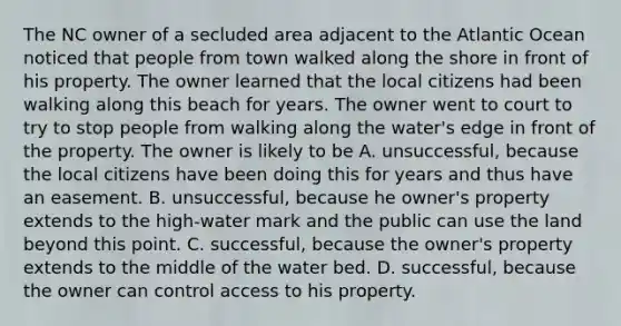 The NC owner of a secluded area adjacent to the Atlantic Ocean noticed that people from town walked along the shore in front of his property. The owner learned that the local citizens had been walking along this beach for years. The owner went to court to try to stop people from walking along the water's edge in front of the property. The owner is likely to be A. unsuccessful, because the local citizens have been doing this for years and thus have an easement. B. unsuccessful, because he owner's property extends to the high-water mark and the public can use the land beyond this point. C. successful, because the owner's property extends to the middle of the water bed. D. successful, because the owner can control access to his property.