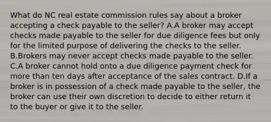 What do NC real estate commission rules say about a broker accepting a check payable to the seller? A.A broker may accept checks made payable to the seller for due diligence fees but only for the limited purpose of delivering the checks to the seller. B.Brokers may never accept checks made payable to the seller. C.A broker cannot hold onto a due diligence payment check for more than ten days after acceptance of the sales contract. D.If a broker is in possession of a check made payable to the seller, the broker can use their own discretion to decide to either return it to the buyer or give it to the seller.