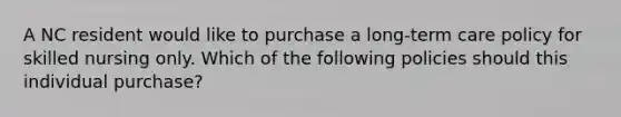 A NC resident would like to purchase a long-term care policy for skilled nursing only. Which of the following policies should this individual purchase?