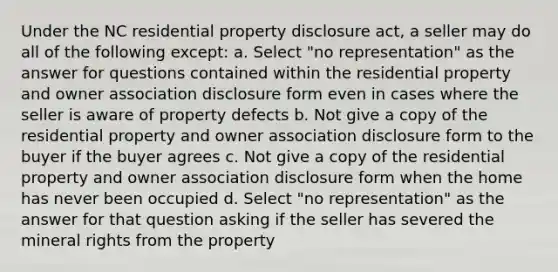 Under the NC residential property disclosure act, a seller may do all of the following except: a. Select "no representation" as the answer for questions contained within the residential property and owner association disclosure form even in cases where the seller is aware of property defects b. Not give a copy of the residential property and owner association disclosure form to the buyer if the buyer agrees c. Not give a copy of the residential property and owner association disclosure form when the home has never been occupied d. Select "no representation" as the answer for that question asking if the seller has severed the mineral rights from the property