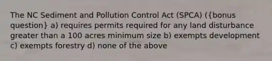 The NC Sediment and Pollution Control Act (SPCA) ((bonus question) a) requires permits required for any land disturbance greater than a 100 acres minimum size b) exempts development c) exempts forestry d) none of the above