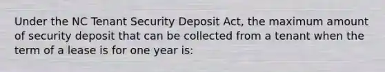 Under the NC Tenant Security Deposit Act, the maximum amount of security deposit that can be collected from a tenant when the term of a lease is for one year is: